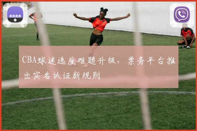 CBA球迷选座难题升级,票务平台推出实名认证新规则
