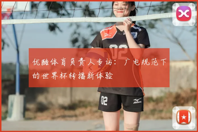 优酷体育负责人专访:广电规范下的世界杯转播新体验