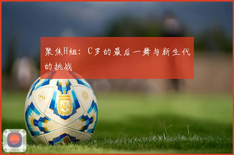 聚焦H组:C罗的最后一舞与新生代的挑战