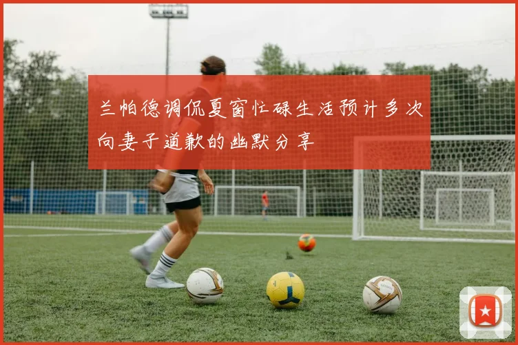 兰帕德调侃夏窗忙碌生活预计多次向妻子道歉的幽默分享