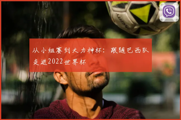 从小组赛到大力神杯：跟随巴西队走进2022世界杯