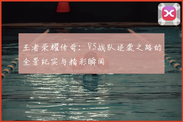 王者荣耀传奇:V5战队逆袭之路的全景纪实与精彩瞬间