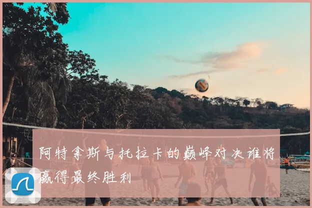 阿特拿斯与托拉卡的巅峰对决谁将赢得最终胜利