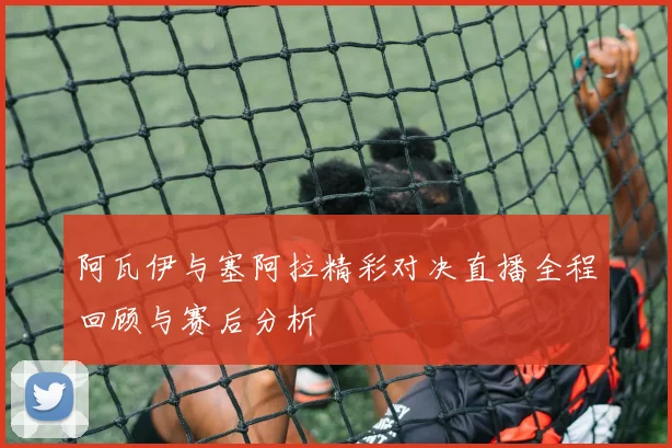 阿瓦伊与塞阿拉精彩对决直播全程回顾与赛后分析