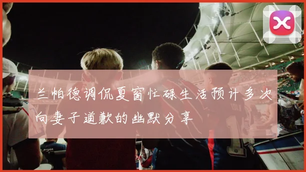 兰帕德调侃夏窗忙碌生活预计多次向妻子道歉的幽默分享