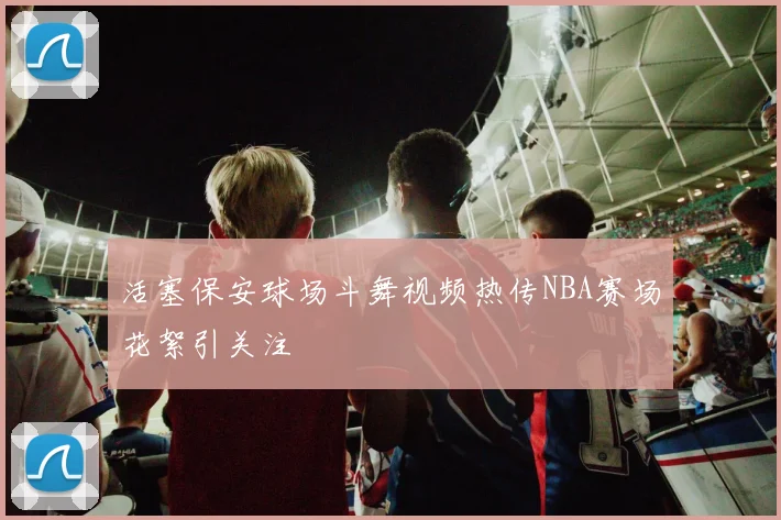 活塞保安球场斗舞视频热传NBA赛场花絮引关注