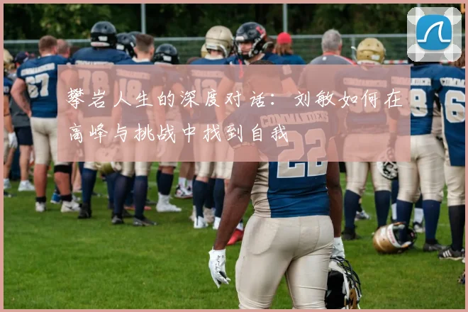 攀岩人生的深度对话:刘敏如何在高峰与挑战中找到自我