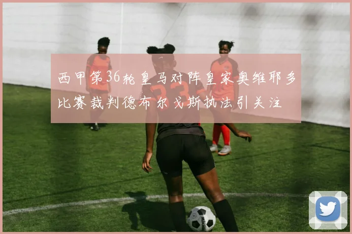 西甲第36轮皇马对阵皇家奥维耶多比赛裁判德布尔戈斯执法引关注
