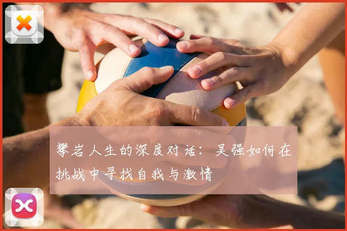 攀岩人生的深度对话：吴强如何在挑战中寻找自我与激情