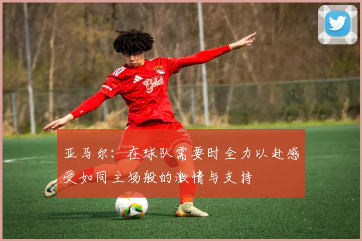 亚马尔：在球队需要时全力以赴感受如同主场般的激情与支持