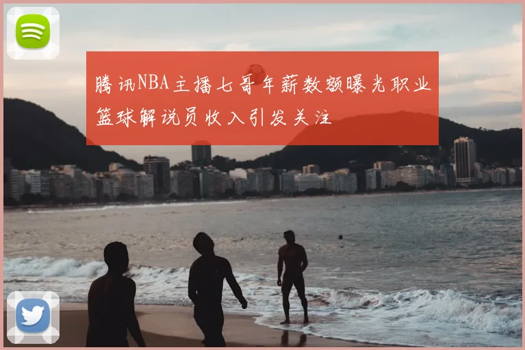 腾讯NBA主播七哥年薪数额曝光职业篮球解说员收入引发关注