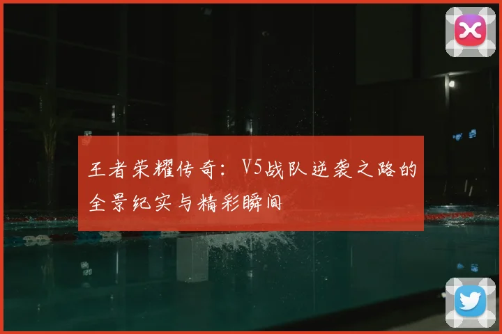 王者荣耀传奇:V5战队逆袭之路的全景纪实与精彩瞬间