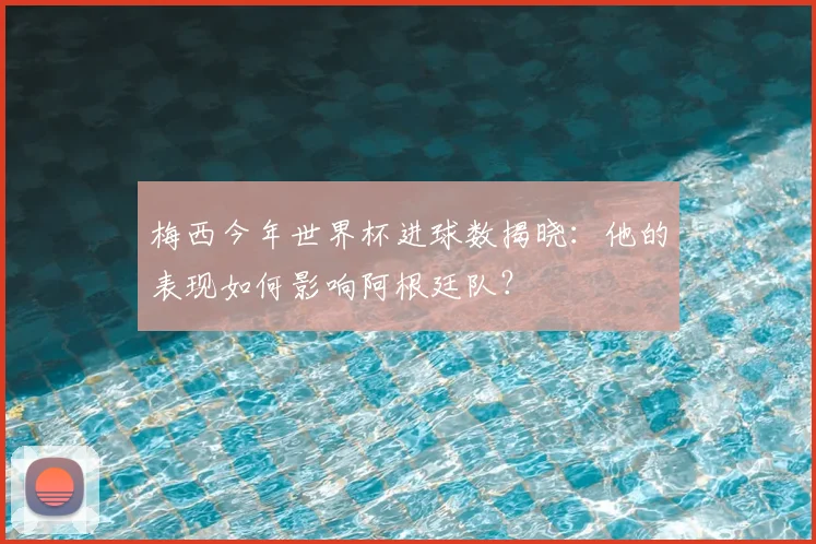 梅西今年世界杯进球数揭晓:他的表现如何影响阿根廷队?