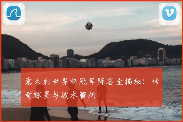 意大利世界杯冠军阵容全揭秘：传奇球星与战术解析