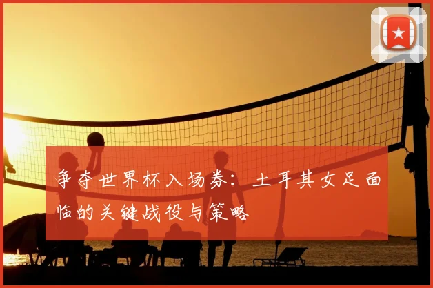 争夺世界杯入场券：土耳其女足面临的关键战役与策略