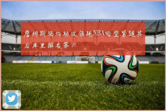詹姆斯场均助攻领跑NBA哈登紧随其后库里排名第六
