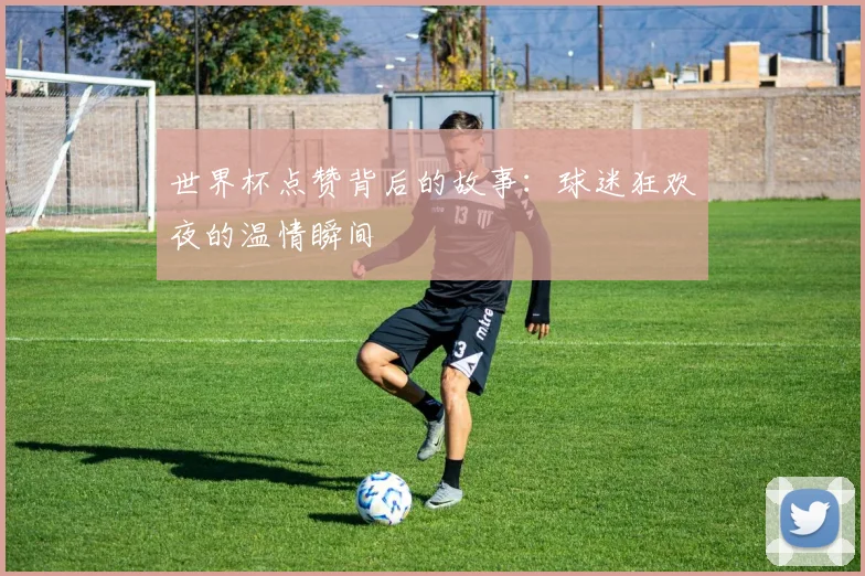 世界杯点赞背后的故事:球迷狂欢夜的温情瞬间