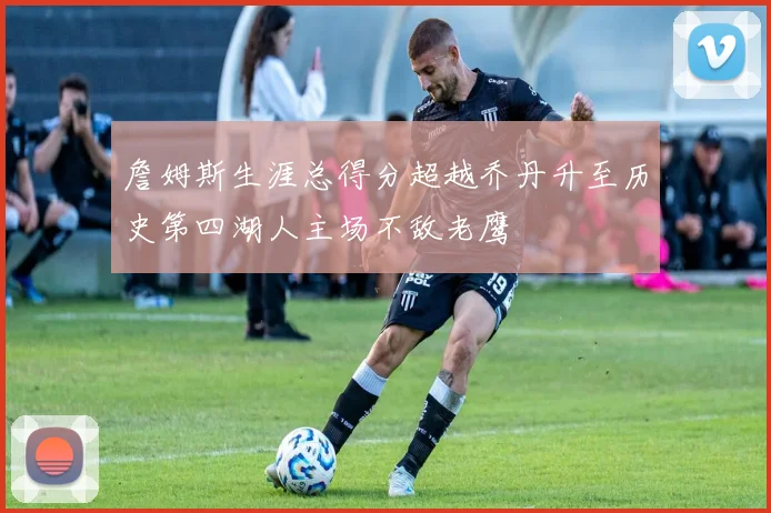 詹姆斯生涯总得分超越乔丹升至历史第四湖人主场不敌老鹰