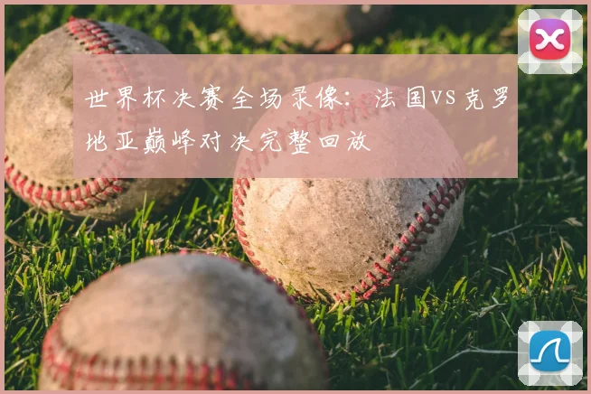 世界杯决赛全场录像:法国vs克罗地亚巅峰对决完整回放