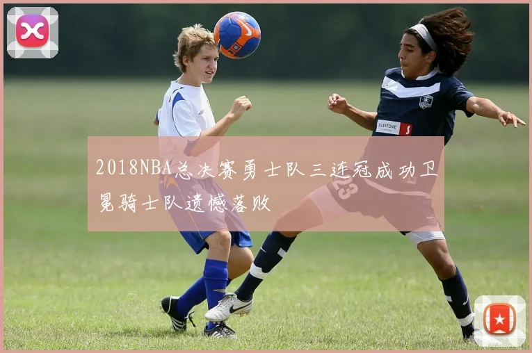 2018NBA总决赛勇士队三连冠成功卫冕骑士队遗憾落败