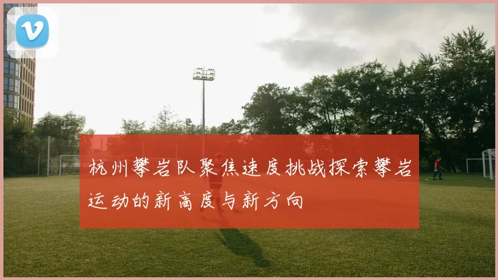 杭州攀岩队聚焦速度挑战探索攀岩运动的新高度与新方向