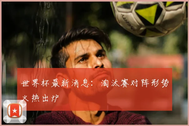 世界杯最新消息：淘汰赛对阵形势火热出炉