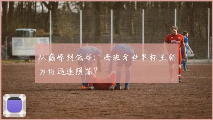 从巅峰到低谷:西班牙世界杯王朝为何迅速陨落?