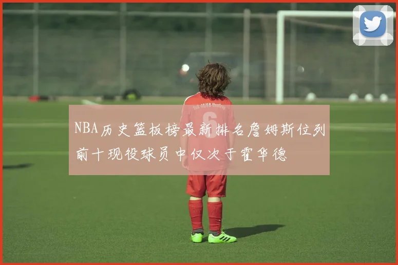 NBA历史篮板榜最新排名詹姆斯位列前十现役球员中仅次于霍华德
