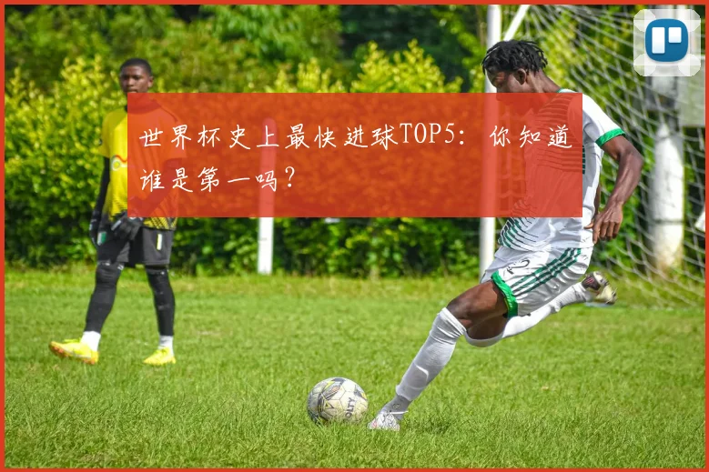 世界杯史上最快进球TOP5:你知道谁是第一吗?