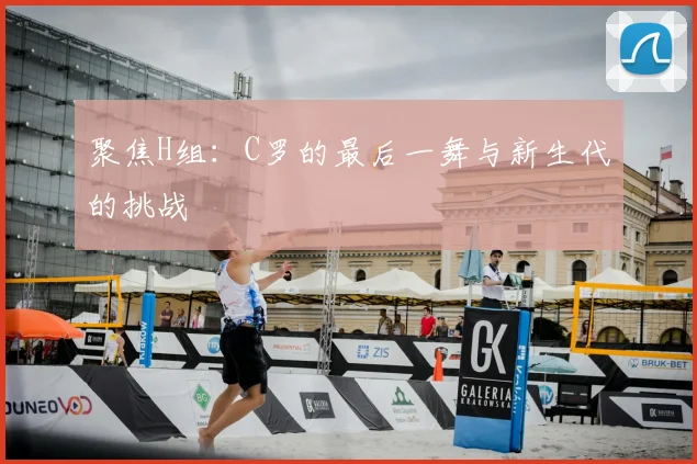 聚焦H组：C罗的最后一舞与新生代的挑战