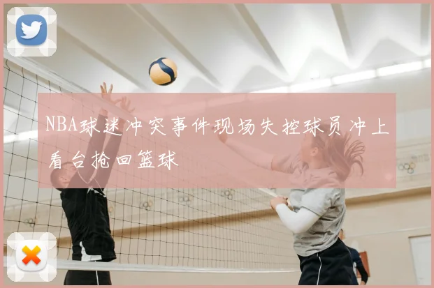 NBA球迷冲突事件现场失控球员冲上看台抢回篮球