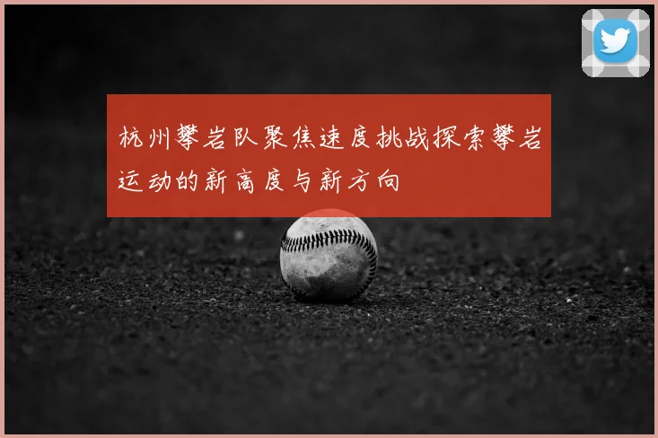杭州攀岩队聚焦速度挑战探索攀岩运动的新高度与新方向