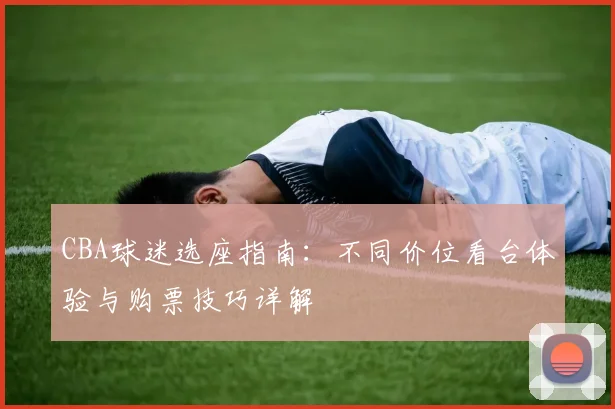 CBA球迷选座指南:不同价位看台体验与购票技巧详解