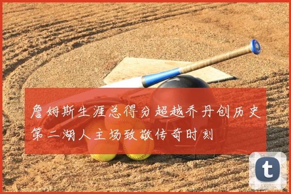 詹姆斯生涯总得分超越乔丹创历史第二湖人主场致敬传奇时刻
