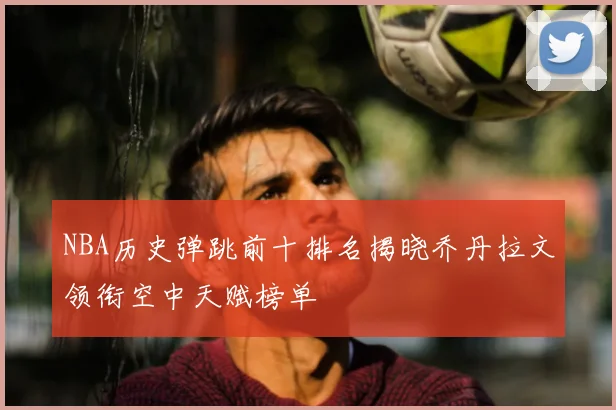 NBA历史弹跳前十排名揭晓乔丹拉文领衔空中天赋榜单