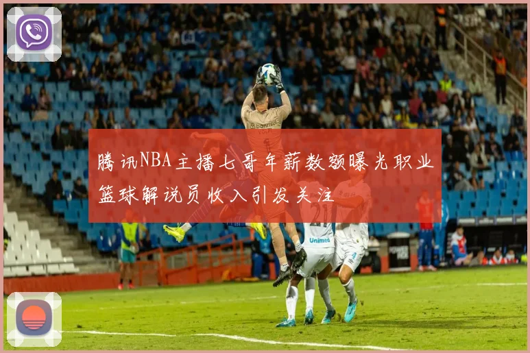 腾讯NBA主播七哥年薪数额曝光职业篮球解说员收入引发关注
