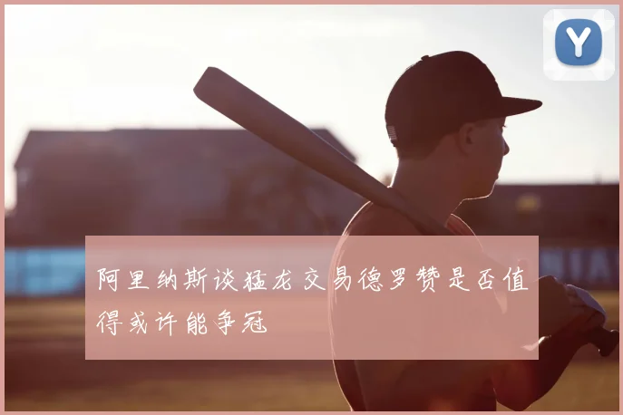 阿里纳斯谈猛龙交易德罗赞是否值得或许能争冠