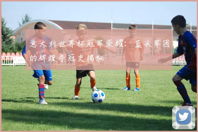 意大利世界杯冠军荣耀：蓝衣军团的辉煌夺冠史揭秘