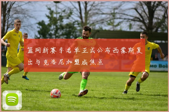 篮网新赛季名单正式公布西蒙斯复出与克洛尼加盟成焦点